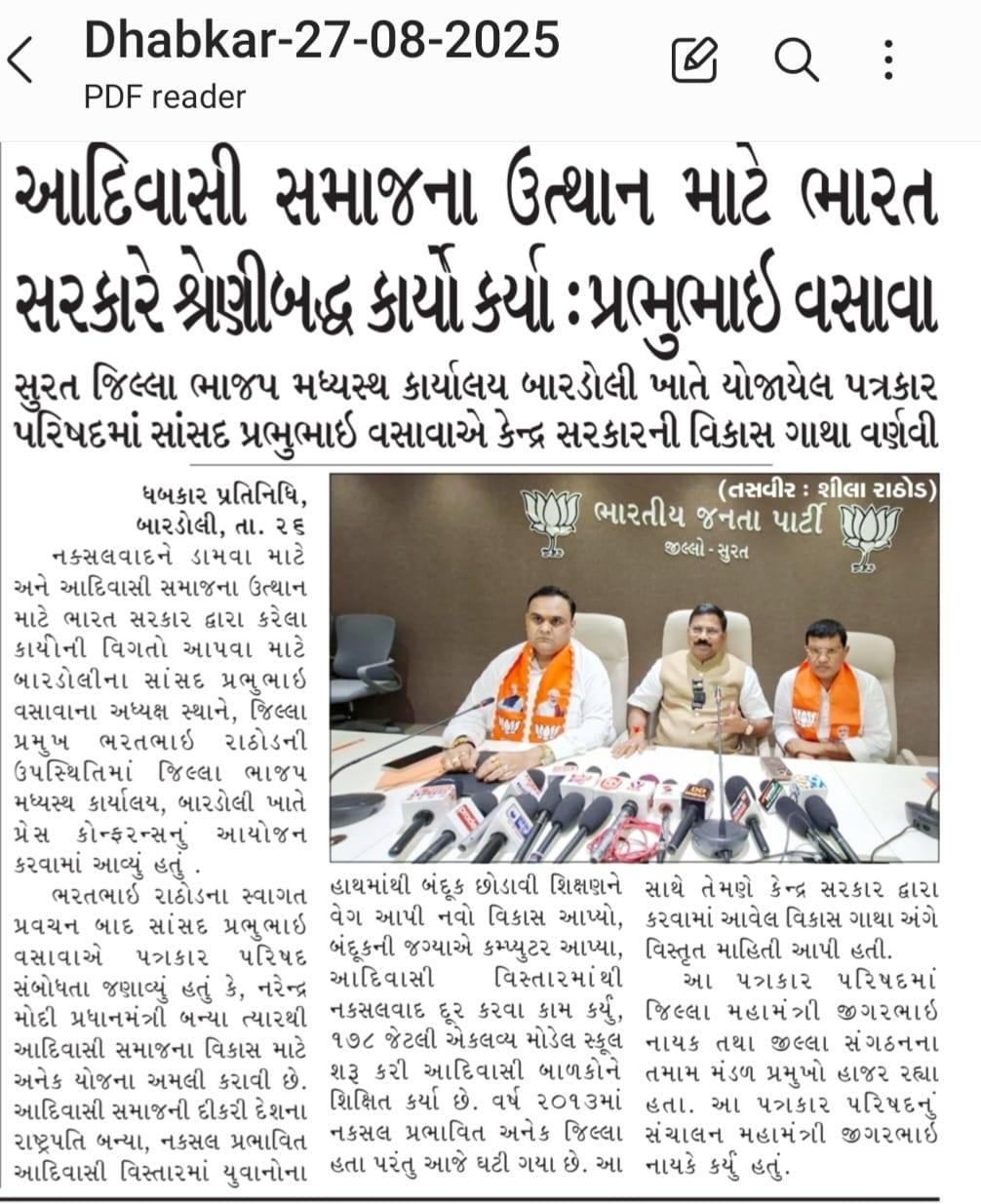 તા.૨૭-૦૮-૨૦૨૫ ના રોજ નક્સલવાદને ડામવા માટે અને આદિવાસી સમાજના ઉત્થાન માટે ભારત સરકાર દ્વારા કરેલા કાર્યોની વિગતો આપવા માટે બારડોલીના સાંસદ પ્રભુભાઇ વસાવાના અધ્યક્ષ સ્થાને, જિલ્લા પ્રમુખ ભરતભાઇ રાઠોડની ઉપસ્થિતિમાં જિલ્લા ભાજપ મધ્યસ્થ કાર્યાલય, બારડોલી ખાતે પ્રેસ કોન્ફરન્સનું આયોજન કરવામાં આવ્યું હતું. ભરતભાઇ રાઠોડના સ્વાગત પ્રવચન બાદ સાંસદ પ્રભુભાઇ વસાવાએ પત્રકાર પરિષદ સંબોધતા જણાવ્યું હતું કે, નરેન્દ્ર મોદી પ્રધાનમંત્રી બન્યા ત્યારથી આદિવાસી સમાજના વિકાસ માટે અનેક યોજના અમલી કરાવી છે.